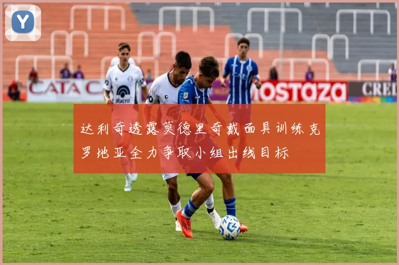 达利奇透露莫德里奇戴面具训练克罗地亚全力争取小组出线目标