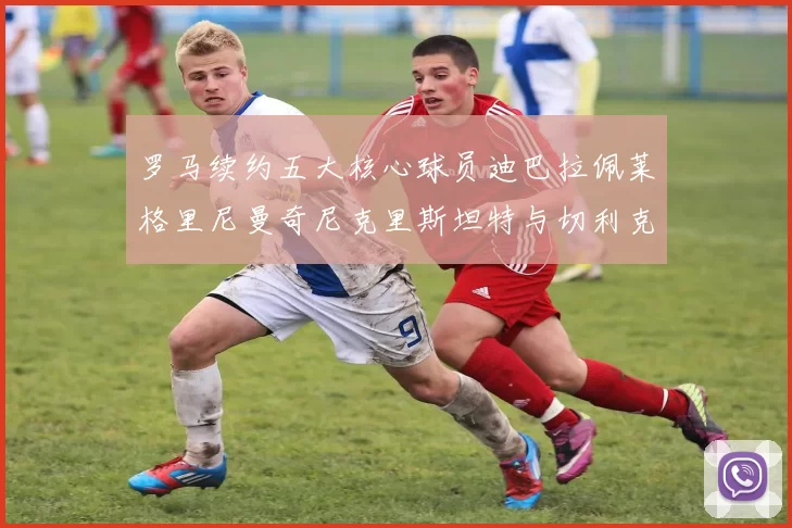 罗马续约五大核心球员迪巴拉佩莱格里尼曼奇尼克里斯坦特与切利克共创未来