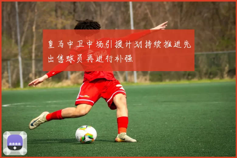 皇马中卫中场引援计划持续推进先出售球员再进行补强