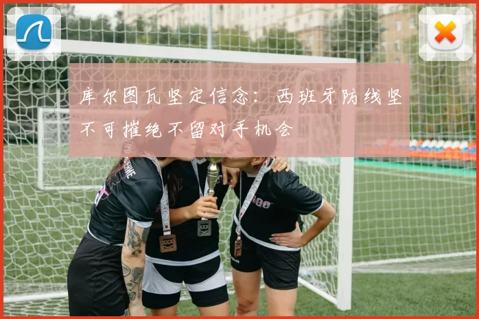 库尔图瓦坚定信念：西班牙防线坚不可摧绝不留对手机会