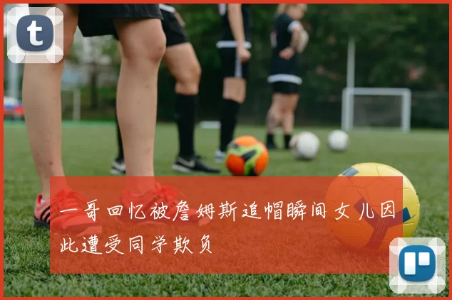 一哥回忆被詹姆斯追帽瞬间女儿因此遭受同学欺负