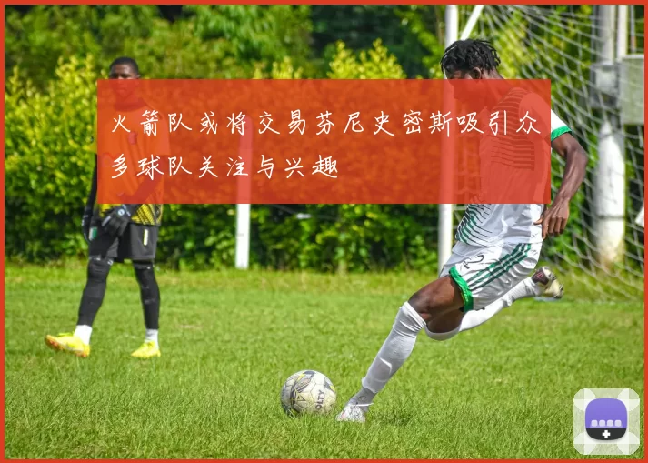 火箭队或将交易芬尼史密斯吸引众多球队关注与兴趣