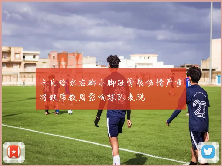 卡瓦哈尔右脚小脚趾骨裂伤情严重将缺席数周影响球队表现