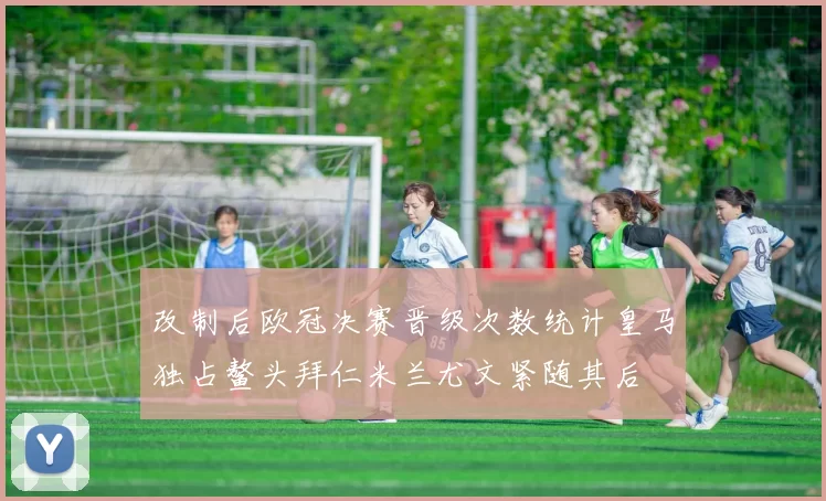 改制后欧冠决赛晋级次数统计皇马独占鳌头拜仁米兰尤文紧随其后