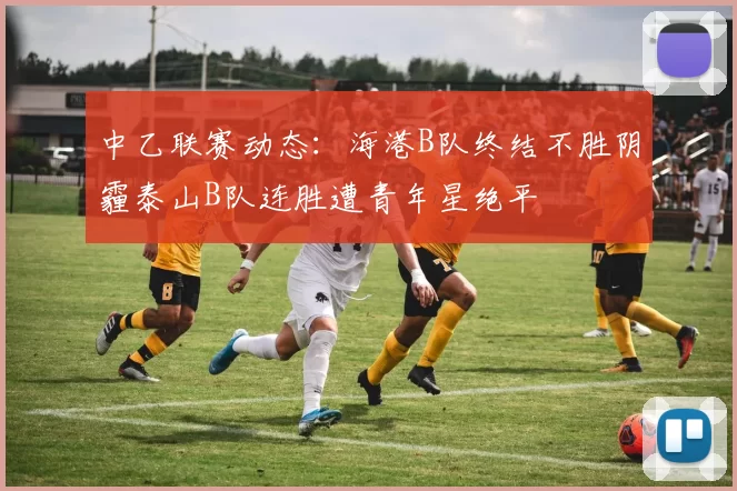 中乙联赛动态：海港B队终结不胜阴霾泰山B队连胜遭青年星绝平