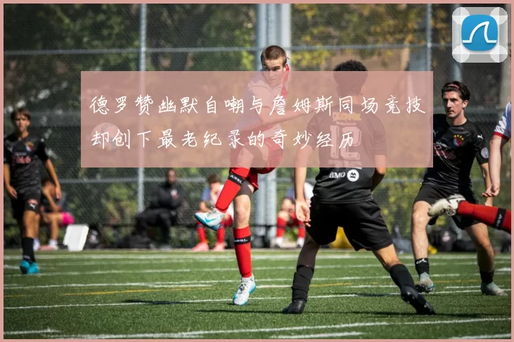 德罗赞幽默自嘲与詹姆斯同场竞技却创下最老纪录的奇妙经历