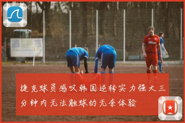捷克球员感叹韩国逆转实力强大三分钟内无法触球的无奈体验