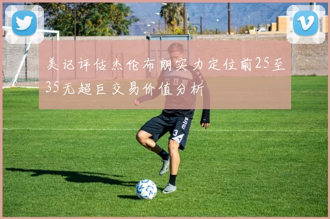 美记评估杰伦布朗实力定位前25至35无超巨交易价值分析