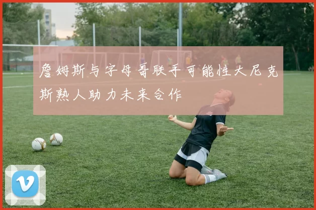 詹姆斯与字母哥联手可能性大尼克斯熟人助力未来合作