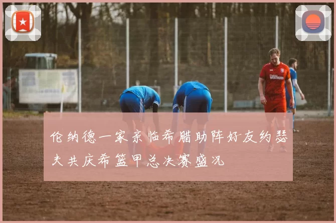 伦纳德一家亲临希腊助阵好友约瑟夫共庆希篮甲总决赛盛况