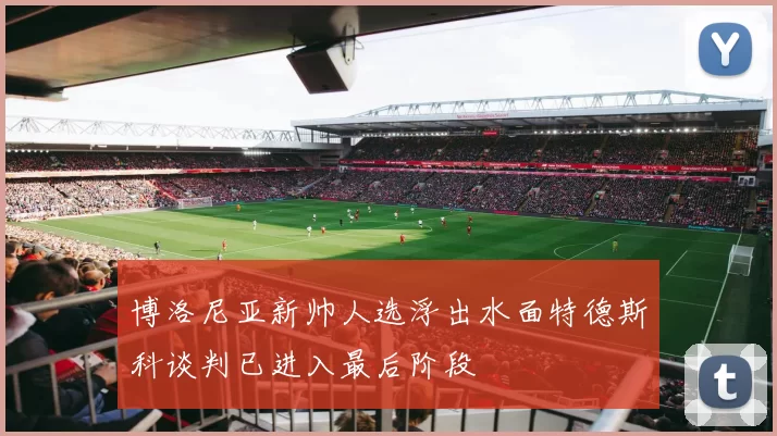 博洛尼亚新帅人选浮出水面特德斯科谈判已进入最后阶段