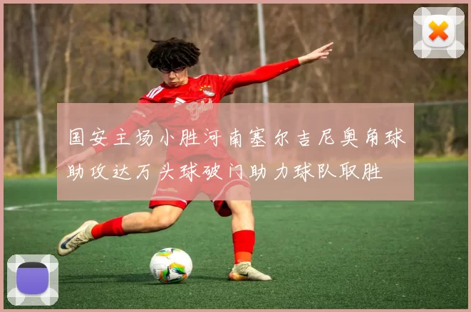 国安主场小胜河南塞尔吉尼奥角球助攻达万头球破门助力球队取胜