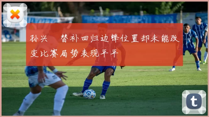 孙兴慜替补回归边锋位置却未能改变比赛局势表现平平