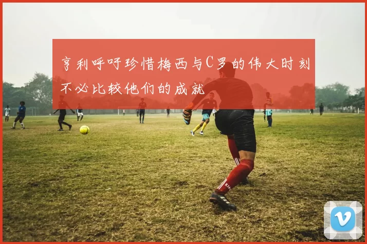 亨利呼吁珍惜梅西与C罗的伟大时刻不必比较他们的成就