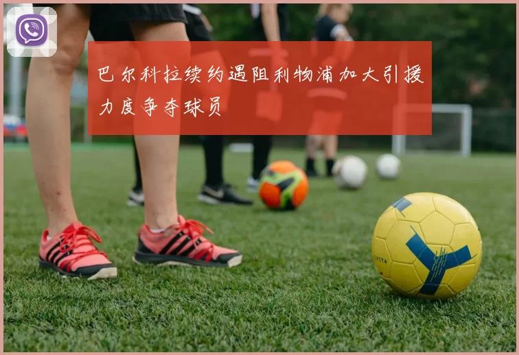 巴尔科拉续约遇阻利物浦加大引援力度争夺球员
