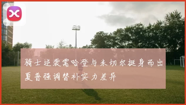 骑士逆袭需哈登与米切尔挺身而出夏普强调替补实力差异