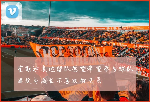 霍勒迪表达留队愿望希望参与球队建设与成长不喜欢被交易