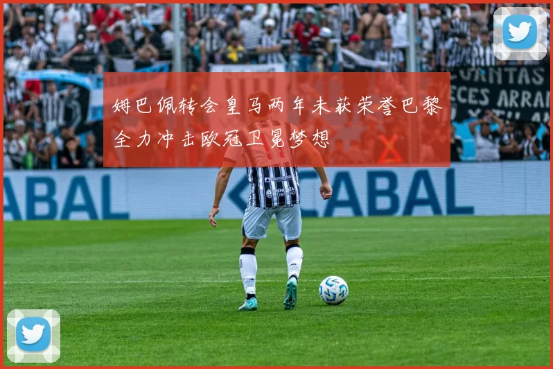 姆巴佩转会皇马两年未获荣誉巴黎全力冲击欧冠卫冕梦想