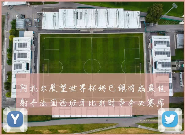 阿扎尔展望世界杯姆巴佩将成最佳射手法国西班牙比利时争夺决赛席位