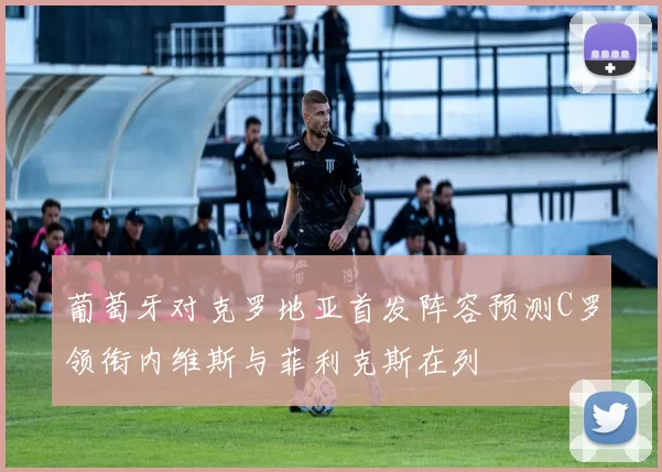 葡萄牙对克罗地亚首发阵容预测C罗领衔内维斯与菲利克斯在列
