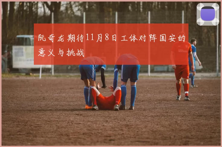 阮奇龙期待11月8日工体对阵国安的意义与挑战
